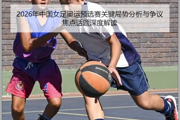 2026年中国女足奥运预选赛关键局势分析与争议焦点话题深度解读