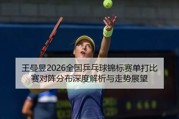 王曼昱2026全国乒乓球锦标赛单打比赛对阵分布深度解析与走势展望